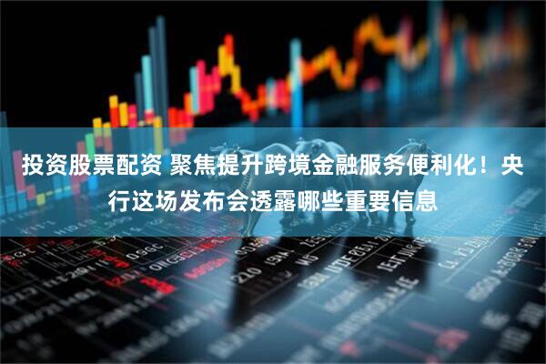 投资股票配资 聚焦提升跨境金融服务便利化！央行这场发布会透露哪些重要信息