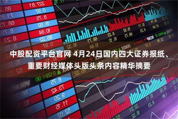 中股配资平台官网 4月24日国内四大证券报纸、重要财经媒体头版头条内容精华摘要