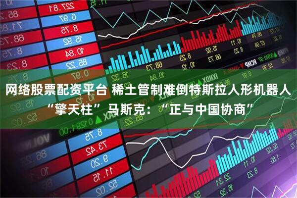网络股票配资平台 稀土管制难倒特斯拉人形机器人“擎天柱” 马斯克：“正与中国协商”