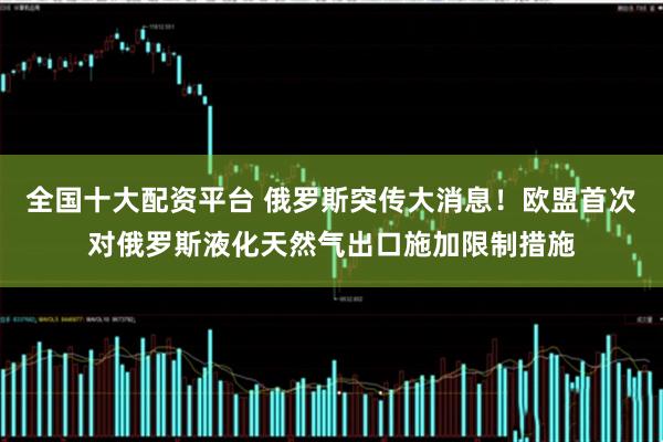 全国十大配资平台 俄罗斯突传大消息！欧盟首次对俄罗斯液化天然气出口施加限制措施