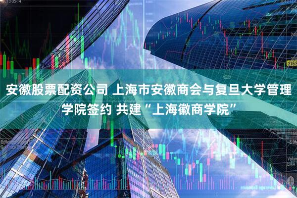安徽股票配资公司 上海市安徽商会与复旦大学管理学院签约 共建“上海徽商学院”