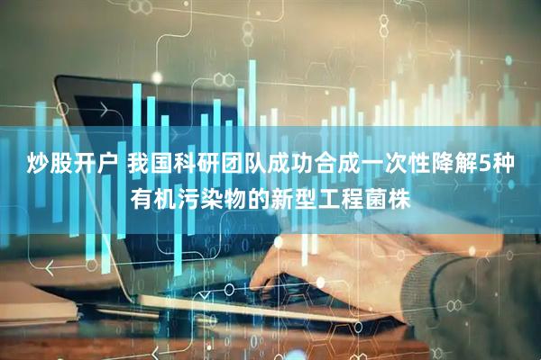 炒股开户 我国科研团队成功合成一次性降解5种有机污染物的新型工程菌株