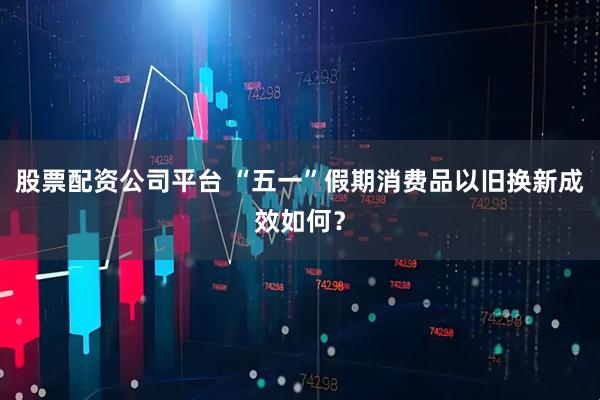 股票配资公司平台 “五一”假期消费品以旧换新成效如何？