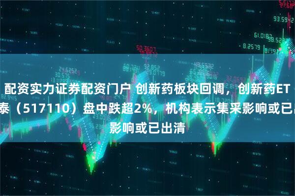 配资实力证券配资门户 创新药板块回调，创新药ETF国泰（517110）盘中跌超2%，机构表示集采影响或已出清
