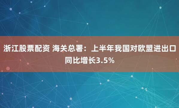 浙江股票配资 海关总署：上半年我国对欧盟进出口同比增长3.5%