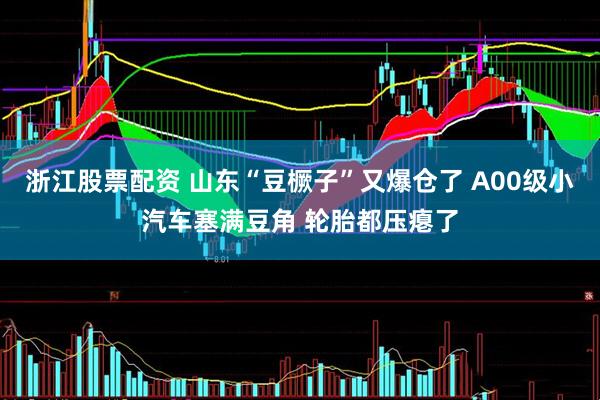 浙江股票配资 山东“豆橛子”又爆仓了 A00级小汽车塞满豆角 轮胎都压瘪了