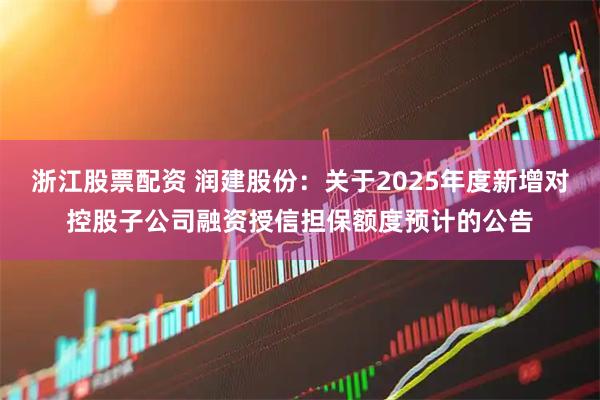 浙江股票配资 润建股份：关于2025年度新增对控股子公司融资授信担保额度预计的公告