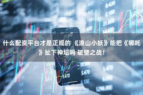 什么配资平台才是正规的 《浪山小妖》能把《哪吒》扯下神坛吗 破壁之战！