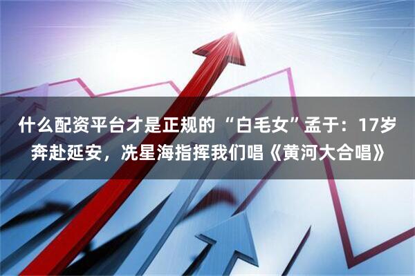什么配资平台才是正规的 “白毛女”孟于：17岁奔赴延安，冼星海指挥我们唱《黄河大合唱》