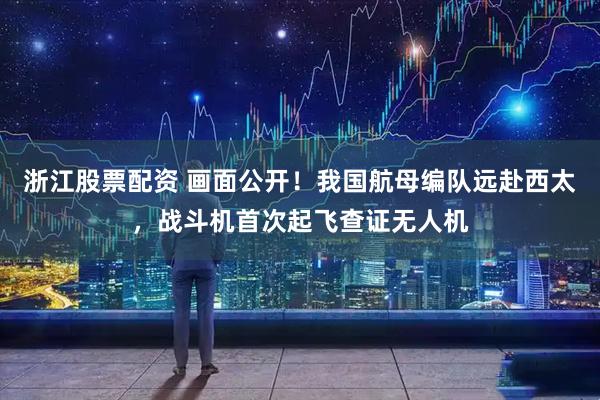 浙江股票配资 画面公开！我国航母编队远赴西太，战斗机首次起飞查证无人机