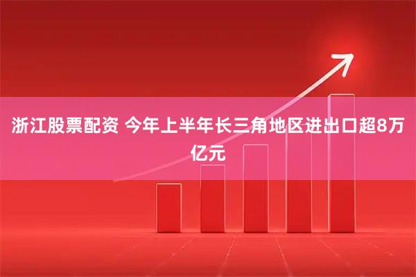 浙江股票配资 今年上半年长三角地区进出口超8万亿元