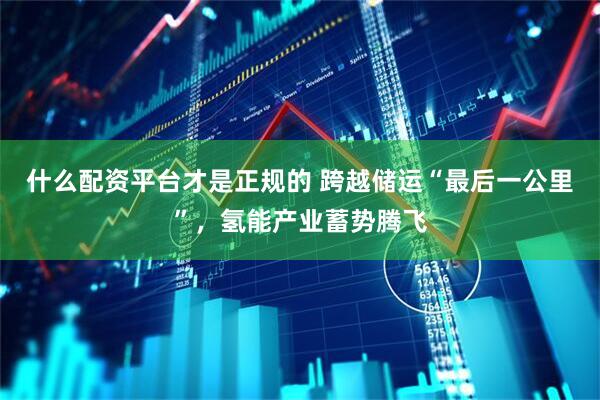 什么配资平台才是正规的 跨越储运“最后一公里”，氢能产业蓄势腾飞