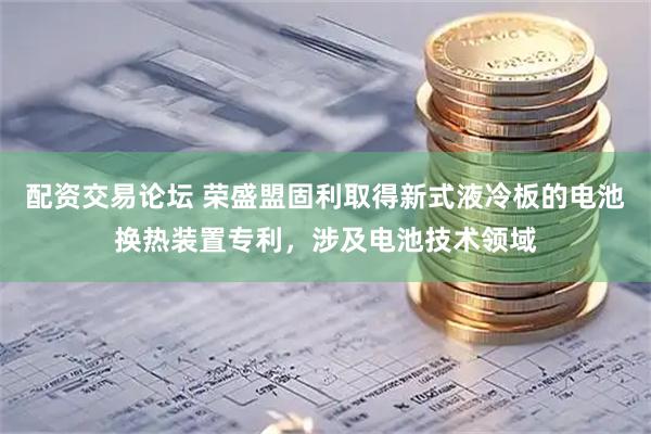 配资交易论坛 荣盛盟固利取得新式液冷板的电池换热装置专利，涉及电池技术领域