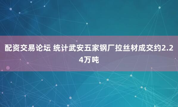 配资交易论坛 统计武安五家钢厂拉丝材成交约2.24万吨