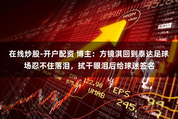 在线炒股-开户配资 博主：方镜淇回到泰达足球场忍不住落泪，拭干眼泪后给球迷签名