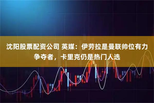 沈阳股票配资公司 英媒：伊劳拉是曼联帅位有力争夺者，卡里克仍是热门人选