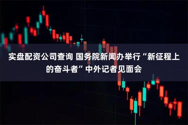 实盘配资公司查询 国务院新闻办举行“新征程上的奋斗者”中外记者见面会