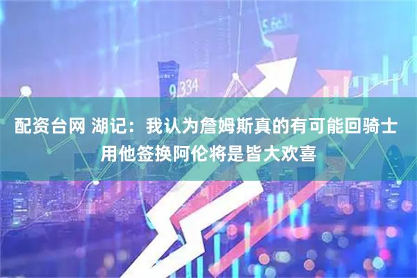配资台网 湖记:我认为詹姆斯真的有可能回骑士 用他签换阿伦将是皆大欢喜