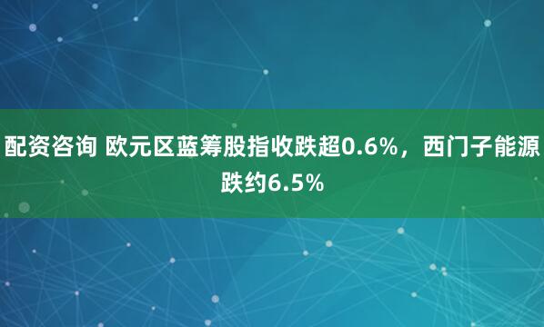 配资咨询 欧元区蓝筹股指收跌超0.6%，西门子能源跌约6.5%