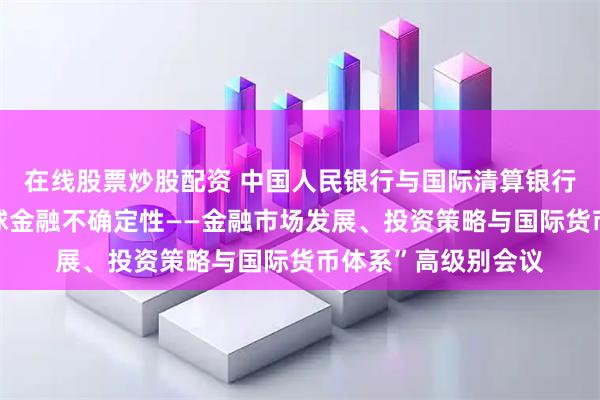 在线股票炒股配资 中国人民银行与国际清算银行共同主办“应对全球金融不确定性——金融市场发展、投资策略与国际货币体系”高级别会议