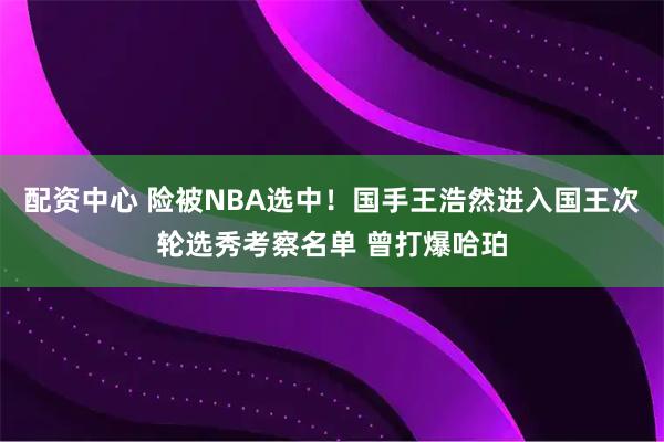 配资中心 险被NBA选中！国手王浩然进入国王次轮选秀考察名单 曾打爆哈珀