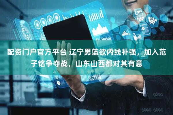 配资门户官方平台 辽宁男篮欲内线补强，加入范子铭争夺战，山东山西都对其有意