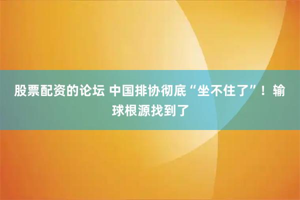 股票配资的论坛 中国排协彻底“坐不住了”！输球根源找到了