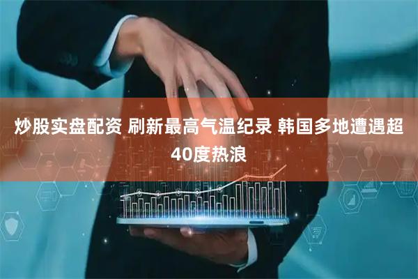 炒股实盘配资 刷新最高气温纪录 韩国多地遭遇超40度热浪