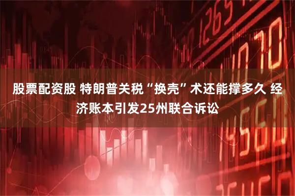 股票配资股 特朗普关税“换壳”术还能撑多久 经济账本引发25州联合诉讼
