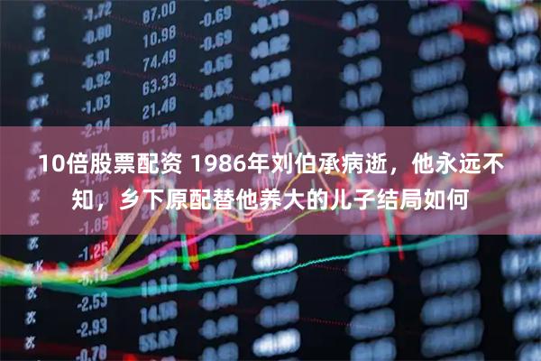 10倍股票配资 1986年刘伯承病逝，他永远不知，乡下原配替他养大的儿子结局如何