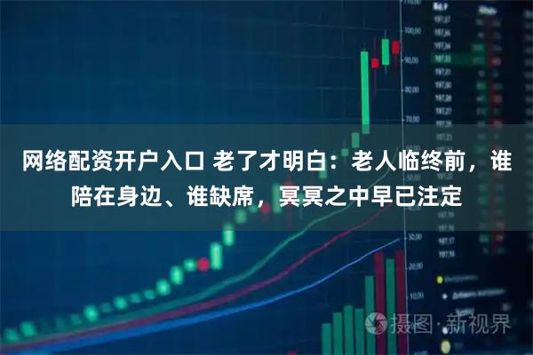 网络配资开户入口 老了才明白:老人临终前,谁陪在身边、谁缺席,冥冥之中早已注定