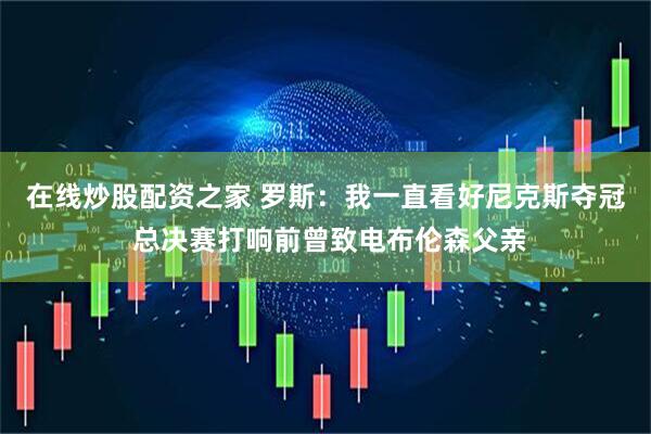 在线炒股配资之家 罗斯：我一直看好尼克斯夺冠 总决赛打响前曾致电布伦森父亲