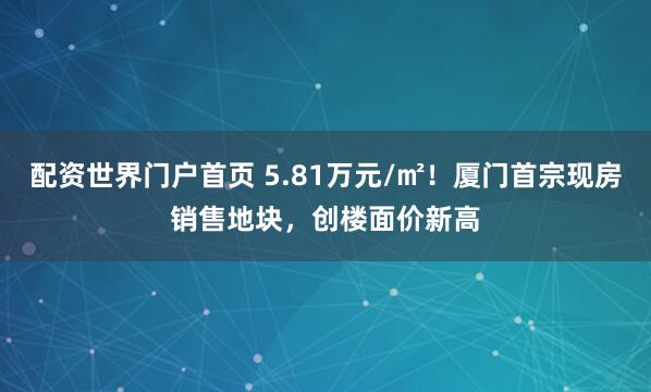 配资世界门户首页 5.81万元/㎡！厦门首宗现房销售地块，创楼面价新高