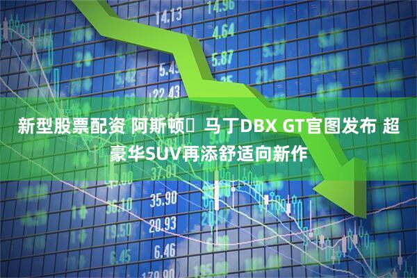新型股票配资 阿斯顿・马丁DBX GT官图发布 超豪华SUV再添舒适向新作