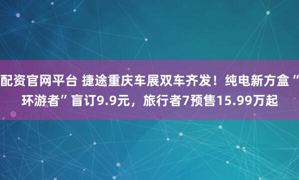 配资官网平台 捷途重庆车展双车齐发！纯电新方盒“环游者”盲订9.9元，旅行者7预售15.99万起